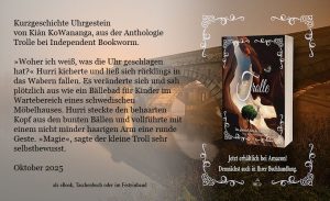 Plakat mit dem Cover der Anthologie und einem TextAuszug: Kurzgeschichte Uhrgestein von Kiàn KoWananga, aus der Anthologie Trolle bei Independent Bookworm. »Woher ich weiß, was die Uhr geschlagen hat?« Hurri kicherte und ließ sich rücklings in das Wabern fallen. Es veränderte sich und sah plötzlich aus wie ein Bällebad für Kinder im Wartebereich eines schwedischen Möbelhauses. Hurri steckte den behaarten Kopf aus den bunten Bällen und vollführte mit einem nicht minder haarigen Arm eine runde Geste. »Magie«, sagte der kleine Troll sehr selbstbewusst. Oktober 2025 Erhältlich im Buchhandel als e-Book, Taschenbuch oder Festeinband.